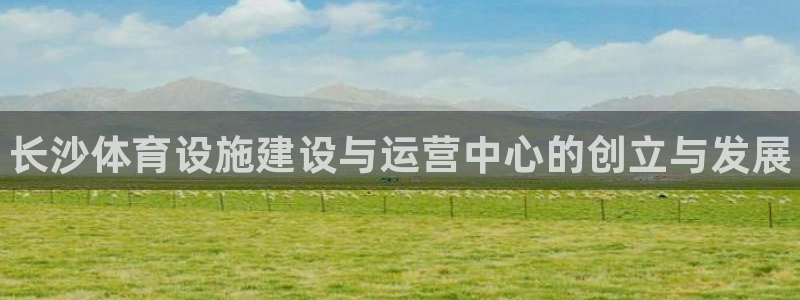 意昂3集团简介：长沙体育设施建设与运营中心的创立与发